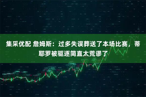 集采优配 詹姆斯：过多失误葬送了本场比赛，蒂耶罗被驱逐简直太荒谬了